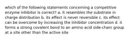 which of the following statements concerning a competitive enzyme inhibitor is correct? a. it resembles the substrate in charge distribution b. its effect is never reversible c. its effect can be overcome by increasing the inhibitor concentration d. it forms a strong covalent bond to an amino acid side-chain group at a site other than the active site