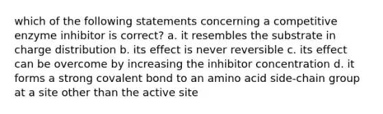 which of the following statements concerning a competitive enzyme inhibitor is correct? a. it resembles the substrate in charge distribution b. its effect is never reversible c. its effect can be overcome by increasing the inhibitor concentration d. it forms a strong covalent bond to an amino acid side-chain group at a site other than the active site