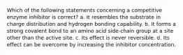 Which of the following statements concerning a competitive enzyme inhibitor is correct? a. It resembles the substrate in charge distribution and hydrogen bonding capability. b. It forms a strong covalent bond to an amino acid side-chain group at a site other than the active site. c. Its effect is never reversible. d. Its effect can be overcome by increasing the inhibitor concentration.