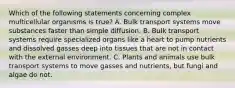 Which of the following statements concerning complex multicellular organisms is true? A. Bulk transport systems move substances faster than simple diffusion. B. Bulk transport systems require specialized organs like a heart to pump nutrients and dissolved gasses deep into tissues that are not in contact with the external environment. C. Plants and animals use bulk transport systems to move gasses and nutrients, but fungi and algae do not.