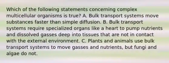 Which of the following statements concerning complex multicellular organisms is true? A. Bulk transport systems move substances faster than simple diffusion. B. Bulk transport systems require specialized organs like a heart to pump nutrients and dissolved gasses deep into tissues that are not in contact with the external environment. C. Plants and animals use bulk transport systems to move gasses and nutrients, but fungi and algae do not.