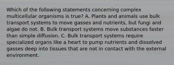 Which of the following statements concerning complex multicellular organisms is true? A. Plants and animals use bulk transport systems to move gasses and nutrients, but fungi and algae do not. B. Bulk transport systems move substances faster than simple diffusion. C. Bulk transport systems require specialized organs like a heart to pump nutrients and dissolved gasses deep into tissues that are not in contact with the external environment.