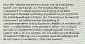 All of the following statements concerning the Compliment System are true except: (a.) The Classical Pathway of complement activation involves the binding of antibody topathogens followed by binding of proteins C1, C2, and C4 to the antibody-pathogen complex. (b.) The Alternate Pathway of complement activation involves the binding of complementproteins directly to polysaccharides of microbial cell walls. (c.) Opsonization is the process in which the coating of bacteria by complement proteins helpsphagocytic immune system cells to kill the bacteria. (d.) The Classical and Alternate Complement Pathways are completely separate pathways and do not have any similarities in their end products.