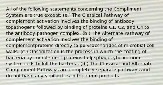 All of the following statements concerning the Compliment System are true except: (a.) The Classical Pathway of complement activation involves the binding of antibody topathogens followed by binding of proteins C1, C2, and C4 to the antibody-pathogen complex. (b.) The Alternate Pathway of complement activation involves the binding of complementproteins directly to polysaccharides of microbial cell walls. (c.) Opsonization is the process in which the coating of bacteria by complement proteins helpsphagocytic immune system cells to kill the bacteria. (d.) The Classical and Alternate Complement Pathways are completely separate pathways and do not have any similarities in their end products.