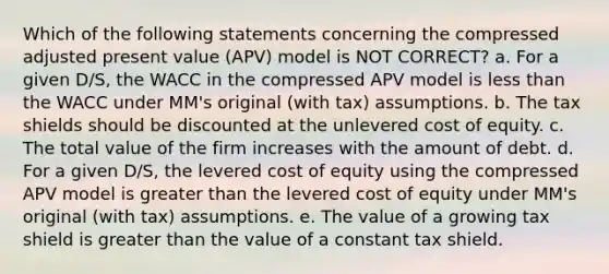 Which of the following statements concerning the compressed adjusted present value (APV) model is NOT CORRECT? a. For a given D/S, the WACC in the compressed APV model is less than the WACC under MM's original (with tax) assumptions. b. The tax shields should be discounted at the unlevered cost of equity. c. The total value of the firm increases with the amount of debt. d. For a given D/S, the levered cost of equity using the compressed APV model is greater than the levered cost of equity under MM's original (with tax) assumptions. e. The value of a growing tax shield is greater than the value of a constant tax shield.