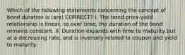 Which of the following statements concerning the concept of bond duration is (are) CORRECT? I. The bond price-yield relationship is linear, so over time, the duration of the bond remains constant. II. Duration expands with time to maturity but at a decreasing rate, and is inversely related to coupon and yield to maturity.