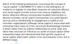 Which of the following statements concerning the concept of "social capital" is INCORRECT? It refers to the willingness of residents to register to vote Both measures of collective efficacy and social capital include mutual trust among neighbors, but where collective efficacy incorporates resident intervention in deviant activities, social capital incorporates civic participation such as active membership or engagement in political and volunteer organizations Although social capital is associated with somewhat lower rates of crime, structural disadvantage maintain a direct rather than an indirect relationship to crime rates and often does not have an influence on levels of social capital Other researchers have also demonstrated that specific aspects of social capital affect both violent crime and property crime, but in different ways