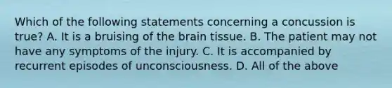 Which of the following statements concerning a concussion is true​? A. It is a bruising of the brain tissue. B. The patient may not have any symptoms of the injury. C. It is accompanied by recurrent episodes of unconsciousness. D. All of the above