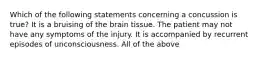 Which of the following statements concerning a concussion is true? It is a bruising of the brain tissue. The patient may not have any symptoms of the injury. It is accompanied by recurrent episodes of unconsciousness. All of the above