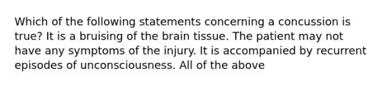 Which of the following statements concerning a concussion is true? It is a bruising of the brain tissue. The patient may not have any symptoms of the injury. It is accompanied by recurrent episodes of unconsciousness. All of the above