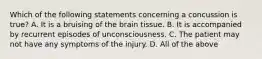 Which of the following statements concerning a concussion is true​? A. It is a bruising of the brain tissue. B. It is accompanied by recurrent episodes of unconsciousness. C. The patient may not have any symptoms of the injury. D. All of the above