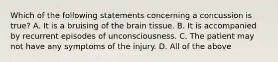 Which of the following statements concerning a concussion is true​? A. It is a bruising of the brain tissue. B. It is accompanied by recurrent episodes of unconsciousness. C. The patient may not have any symptoms of the injury. D. All of the above