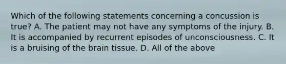 Which of the following statements concerning a concussion is true​? A. The patient may not have any symptoms of the injury. B. It is accompanied by recurrent episodes of unconsciousness. C. It is a bruising of the brain tissue. D. All of the above