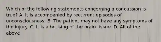 Which of the following statements concerning a concussion is true​? A. It is accompanied by recurrent episodes of unconsciousness. B. The patient may not have any symptoms of the injury. C. It is a bruising of the brain tissue. D. All of the above