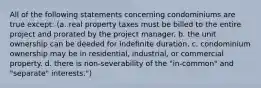 All of the following statements concerning condominiums are true except: (a. real property taxes must be billed to the entire project and prorated by the project manager. b. the unit ownership can be deeded for indefinite duration. c. condominium ownership may be in residential, industrial, or commercial property. d. there is non-severability of the "in-common" and "separate" interests.")