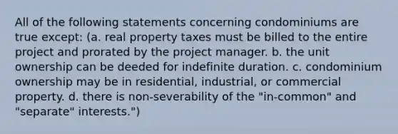 All of the following statements concerning condominiums are true except: (a. real property taxes must be billed to the entire project and prorated by the project manager. b. the unit ownership can be deeded for indefinite duration. c. condominium ownership may be in residential, industrial, or commercial property. d. there is non-severability of the "in-common" and "separate" interests.")