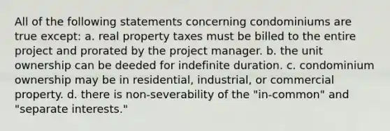 All of the following statements concerning condominiums are true except: a. real property taxes must be billed to the entire project and prorated by the project manager. b. the unit ownership can be deeded for indefinite duration. c. condominium ownership may be in residential, industrial, or commercial property. d. there is non-severability of the "in-common" and "separate interests."