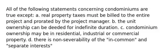 All of the following statements concerning condominiums are true except: a. real property taxes must be billed to the entire project and prorated by the project manager. b. the unit ownership can be deeded for indefinite duration. c. condominium ownership may be in residential, industrial or commercial property. d. there is non-severability of the "in-common" and "separate interests"