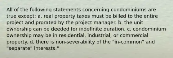 All of the following statements concerning condominiums are true except: a. real property taxes must be billed to the entire project and prorated by the project manager. b. the unit ownership can be deeded for indefinite duration. c. condominium ownership may be in residential, industrial, or commercial property. d. there is non-severability of the "in-common" and "separate" interests."