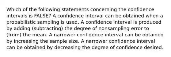 Which of the following statements concerning the confidence intervals is FALSE? A confidence interval can be obtained when a probabilistic sampling is used. A confidence interval is produced by adding (subtracting) the degree of nonsampling error to (from) the mean. A narrower confidence interval can be obtained by increasing the sample size. A narrower confidence interval can be obtained by decreasing the degree of confidence desired.