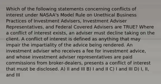 Which of the following statements concerning conflicts of interest under NASAA's Model Rule on Unethical Business Practices of Investment Advisers, Investment Adviser Representatives, and Federal Covered Advisers are TRUE? Where a conflict of interest exists, an adviser must decline taking on the client. A conflict of interest is defined as anything that may impair the impartiality of the advice being rendered. An investment adviser who receives a fee for investment advice, and whose investment adviser representatives are paid commissions from broker-dealers, presents a conflict of interest that must be disclosed. A) II and III B) I and II C) I and III D) I, II, and III