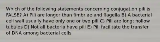 Which of the following statements concerning conjugation pili is FALSE? A) Pili are longer than fimbriae and flagella B) A bacterial cell wall usually have only one or two pili C) Pili are long; hollow tubules D) Not all bacteria have pili E) Pili facilitate the transfer of DNA among bacterial cells