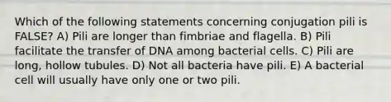 Which of the following statements concerning conjugation pili is FALSE? A) Pili are longer than fimbriae and flagella. B) Pili facilitate the transfer of DNA among bacterial cells. C) Pili are long, hollow tubules. D) Not all bacteria have pili. E) A bacterial cell will usually have only one or two pili.