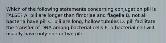 Which of the following statements concerning conjugation pili is FALSE? A. pili are longer than fimbriae and flagella B. not all bacteria have pili C. pili are long, hollow tubules D. pili facilitate the transfer of DNA among bacterial cells E. a bacterial cell will usually have only one or two pili