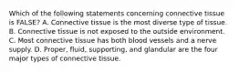 Which of the following statements concerning connective tissue is FALSE? A. Connective tissue is the most diverse type of tissue. B. Connective tissue is not exposed to the outside environment. C. Most connective tissue has both blood vessels and a nerve supply. D. Proper, fluid, supporting, and glandular are the four major types of connective tissue.