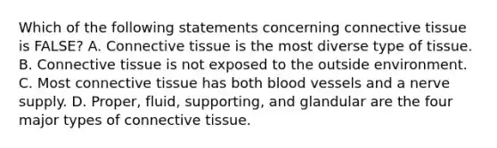 Which of the following statements concerning <a href='https://www.questionai.com/knowledge/kYDr0DHyc8-connective-tissue' class='anchor-knowledge'>connective tissue</a> is FALSE? A. Connective tissue is the most diverse type of tissue. B. Connective tissue is not exposed to the outside environment. C. Most connective tissue has both <a href='https://www.questionai.com/knowledge/kZJ3mNKN7P-blood-vessels' class='anchor-knowledge'>blood vessels</a> and a nerve supply. D. Proper, fluid, supporting, and glandular are the four major types of connective tissue.