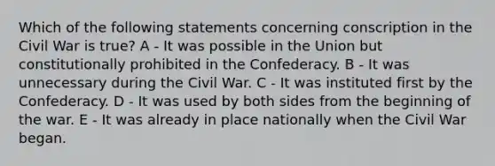 Which of the following statements concerning conscription in the Civil War is true? A - It was possible in the Union but constitutionally prohibited in the Confederacy. B - It was unnecessary during the Civil War. C - It was instituted first by the Confederacy. D - It was used by both sides from the beginning of the war. E - It was already in place nationally when the Civil War began.