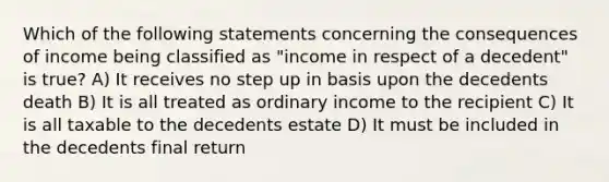 Which of the following statements concerning the consequences of income being classified as "income in respect of a decedent" is true? A) It receives no step up in basis upon the decedents death B) It is all treated as ordinary income to the recipient C) It is all taxable to the decedents estate D) It must be included in the decedents final return