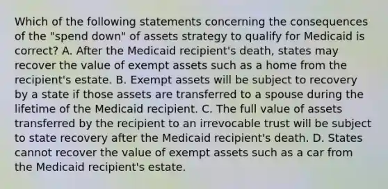 Which of the following statements concerning the consequences of the "spend down" of assets strategy to qualify for Medicaid is correct? A. After the Medicaid recipient's death, states may recover the value of exempt assets such as a home from the recipient's estate. B. Exempt assets will be subject to recovery by a state if those assets are transferred to a spouse during the lifetime of the Medicaid recipient. C. The full value of assets transferred by the recipient to an irrevocable trust will be subject to state recovery after the Medicaid recipient's death. D. States cannot recover the value of exempt assets such as a car from the Medicaid recipient's estate.