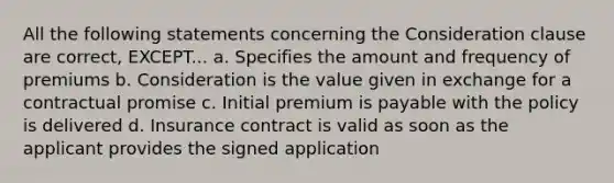 All the following statements concerning the Consideration clause are correct, EXCEPT... a. Specifies the amount and frequency of premiums b. Consideration is the value given in exchange for a contractual promise c. Initial premium is payable with the policy is delivered d. Insurance contract is valid as soon as the applicant provides the signed application