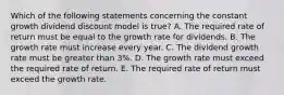 Which of the following statements concerning the constant growth dividend discount model is true? A. The required rate of return must be equal to the growth rate for dividends. B. The growth rate must increase every year. C. The dividend growth rate must be greater than 3%. D. The growth rate must exceed the required rate of return. E. The required rate of return must exceed the growth rate.