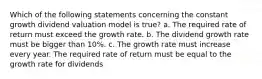 Which of the following statements concerning the constant growth dividend valuation model is true? a. The required rate of return must exceed the growth rate. b. The dividend growth rate must be bigger than 10%. c. The growth rate must increase every year. The required rate of return must be equal to the growth rate for dividends