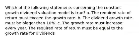 Which of the following statements concerning the constant growth dividend valuation model is true? a. The required rate of return must exceed the growth rate. b. The dividend growth rate must be bigger than 10%. c. The growth rate must increase every year. The required rate of return must be equal to the growth rate for dividends