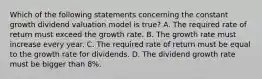 Which of the following statements concerning the constant growth dividend valuation model is​ true? A. The required rate of return must exceed the growth rate. B. The growth rate must increase every year. C. The required rate of return must be equal to the growth rate for dividends. D. The dividend growth rate must be bigger than​ 8%.