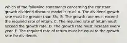 Which of the following statements concerning the constant growth dividend discount model is true? A. The dividend growth rate must be greater than 3%. B. The growth rate must exceed the required rate of return. C. The required rate of return must exceed the growth rate. D. The growth rate must increase every year. E. The required rate of return must be equal to the growth rate for dividends.