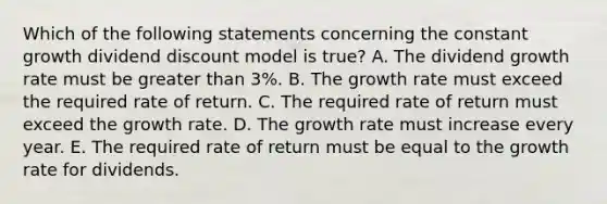 Which of the following statements concerning the constant growth dividend discount model is true? A. The dividend growth rate must be greater than 3%. B. The growth rate must exceed the required rate of return. C. The required rate of return must exceed the growth rate. D. The growth rate must increase every year. E. The required rate of return must be equal to the growth rate for dividends.