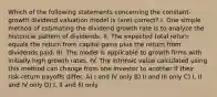 Which of the following statements concerning the constant-growth dividend valuation model is (are) correct? I. One simple method of estimating the dividend growth rate is to analyze the historical pattern of dividends. II. The expected total return equals the return from capital gains plus the return from dividends paid. III. The model is applicable to growth firms with initially high growth rates. IV. The intrinsic value calculated using this method can change from one investor to another if their risk-return payoffs differ. A) I and IV only B) II and III only C) I, II and IV only D) I, II and III only