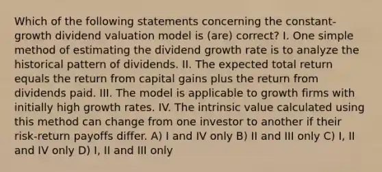 Which of the following statements concerning the constant-growth dividend valuation model is (are) correct? I. One simple method of estimating the dividend growth rate is to analyze the historical pattern of dividends. II. The expected total return equals the return from capital gains plus the return from dividends paid. III. The model is applicable to growth firms with initially high growth rates. IV. The intrinsic value calculated using this method can change from one investor to another if their risk-return payoffs differ. A) I and IV only B) II and III only C) I, II and IV only D) I, II and III only