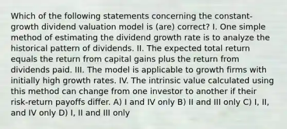 Which of the following statements concerning the constant-growth dividend valuation model is (are) correct? I. One simple method of estimating the dividend growth rate is to analyze the historical pattern of dividends. II. The expected total return equals the return from capital gains plus the return from dividends paid. III. The model is applicable to growth firms with initially high growth rates. IV. The intrinsic value calculated using this method can change from one investor to another if their risk-return payoffs differ. A) I and IV only B) II and III only C) I, II, and IV only D) I, II and III only