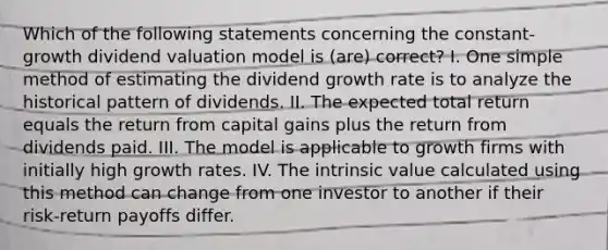 Which of the following statements concerning the constant-growth dividend valuation model is (are) correct? I. One simple method of estimating the dividend growth rate is to analyze the historical pattern of dividends. II. The expected total return equals the return from capital gains plus the return from dividends paid. III. The model is applicable to growth firms with initially high growth rates. IV. The intrinsic value calculated using this method can change from one investor to another if their risk-return payoffs differ.