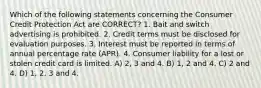 Which of the following statements concerning the Consumer Credit Protection Act are CORRECT? 1. Bait and switch advertising is prohibited. 2. Credit terms must be disclosed for evaluation purposes. 3. Interest must be reported in terms of annual percentage rate (APR). 4. Consumer liability for a lost or stolen credit card is limited. A) 2, 3 and 4. B) 1, 2 and 4. C) 2 and 4. D) 1, 2, 3 and 4.