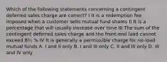 Which of the following statements concerning a contingent deferred sales charge are correct? I It is a redemption fee imposed when a customer sells mutual fund shares II It is a percentage that will usually increase over time III The sum of the contingent deferred sales charge and the front-end load cannot exceed 8½ % IV It is generally a permissible charge for no-load mutual funds A. I and II only B. I and III only C. II and III only D. III and IV only