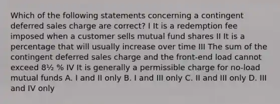 Which of the following statements concerning a contingent deferred sales charge are correct? I It is a redemption fee imposed when a customer sells mutual fund shares II It is a percentage that will usually increase over time III The sum of the contingent deferred sales charge and the front-end load cannot exceed 8½ % IV It is generally a permissible charge for no-load mutual funds A. I and II only B. I and III only C. II and III only D. III and IV only