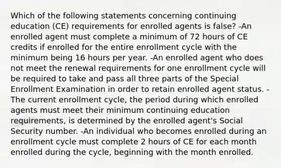 Which of the following statements concerning continuing education (CE) requirements for enrolled agents is false? -An enrolled agent must complete a minimum of 72 hours of CE credits if enrolled for the entire enrollment cycle with the minimum being 16 hours per year. -An enrolled agent who does not meet the renewal requirements for one enrollment cycle will be required to take and pass all three parts of the Special Enrollment Examination in order to retain enrolled agent status. -The current enrollment cycle, the period during which enrolled agents must meet their minimum continuing education requirements, is determined by the enrolled agent's Social Security number. -An individual who becomes enrolled during an enrollment cycle must complete 2 hours of CE for each month enrolled during the cycle, beginning with the month enrolled.