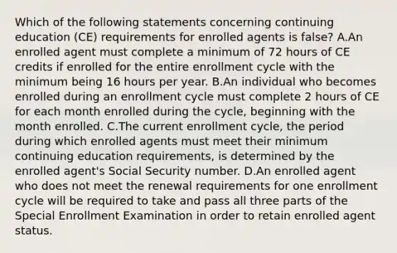 Which of the following statements concerning continuing education (CE) requirements for enrolled agents is false? A.An enrolled agent must complete a minimum of 72 hours of CE credits if enrolled for the entire enrollment cycle with the minimum being 16 hours per year. B.An individual who becomes enrolled during an enrollment cycle must complete 2 hours of CE for each month enrolled during the cycle, beginning with the month enrolled. C.The current enrollment cycle, the period during which enrolled agents must meet their minimum continuing education requirements, is determined by the enrolled agent's Social Security number. D.An enrolled agent who does not meet the renewal requirements for one enrollment cycle will be required to take and pass all three parts of the Special Enrollment Examination in order to retain enrolled agent status.