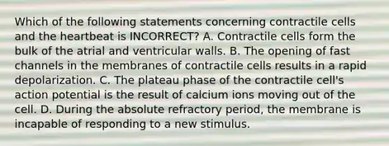 Which of the following statements concerning contractile cells and <a href='https://www.questionai.com/knowledge/kya8ocqc6o-the-heart' class='anchor-knowledge'>the heart</a>beat is INCORRECT? A. Contractile cells form the bulk of the atrial and ventricular walls. B. The opening of fast channels in the membranes of contractile cells results in a rapid depolarization. C. The plateau phase of the contractile cell's action potential is the result of calcium ions moving out of the cell. D. During the absolute refractory period, the membrane is incapable of responding to a new stimulus.